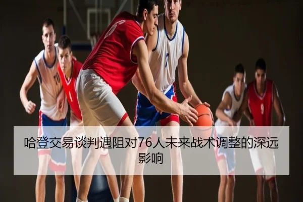 哈登交易谈判遇阻对76人未来战术调整的深远影响